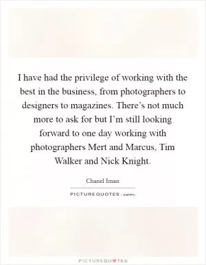 I have had the privilege of working with the best in the business, from photographers to designers to magazines. There’s not much more to ask for but I’m still looking forward to one day working with photographers Mert and Marcus, Tim Walker and Nick Knight Picture Quote #1