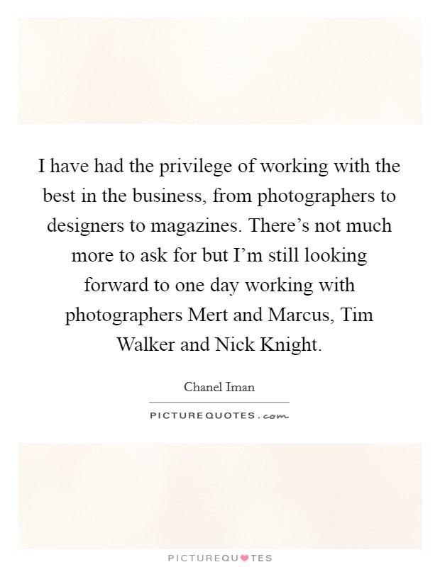 I have had the privilege of working with the best in the business, from photographers to designers to magazines. There's not much more to ask for but I'm still looking forward to one day working with photographers Mert and Marcus, Tim Walker and Nick Knight Picture Quote #1