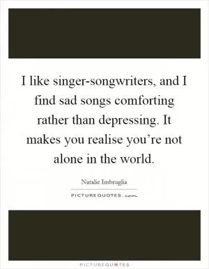 I like singer-songwriters, and I find sad songs comforting rather than depressing. It makes you realise you’re not alone in the world Picture Quote #1