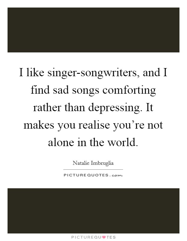 I like singer-songwriters, and I find sad songs comforting rather than depressing. It makes you realise you're not alone in the world Picture Quote #1