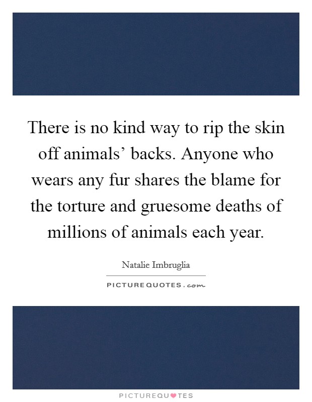 There is no kind way to rip the skin off animals' backs. Anyone who wears any fur shares the blame for the torture and gruesome deaths of millions of animals each year Picture Quote #1