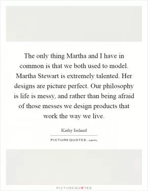 The only thing Martha and I have in common is that we both used to model. Martha Stewart is extremely talented. Her designs are picture perfect. Our philosophy is life is messy, and rather than being afraid of those messes we design products that work the way we live Picture Quote #1