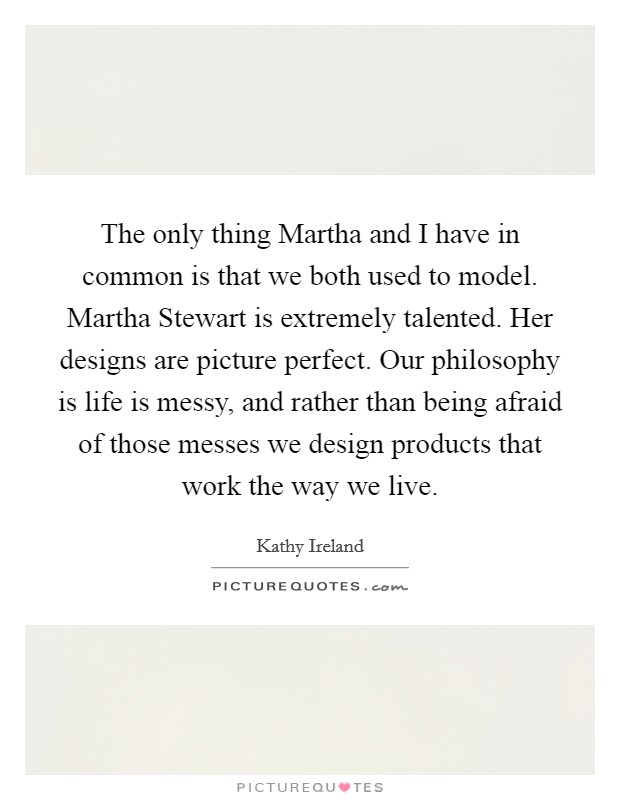 The only thing Martha and I have in common is that we both used to model. Martha Stewart is extremely talented. Her designs are picture perfect. Our philosophy is life is messy, and rather than being afraid of those messes we design products that work the way we live Picture Quote #1
