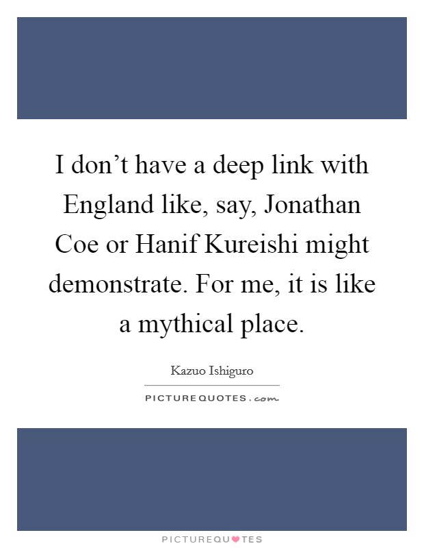 I don't have a deep link with England like, say, Jonathan Coe or Hanif Kureishi might demonstrate. For me, it is like a mythical place Picture Quote #1