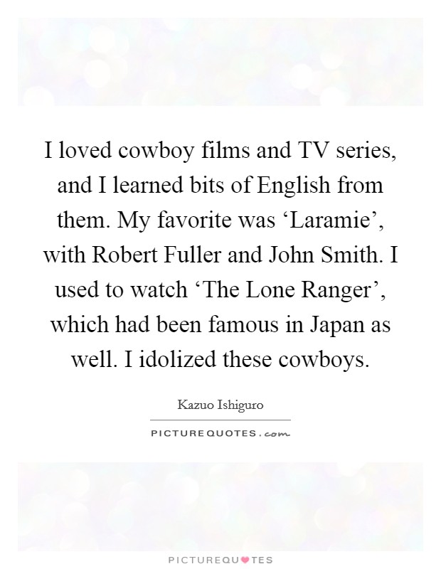 I loved cowboy films and TV series, and I learned bits of English from them. My favorite was ‘Laramie', with Robert Fuller and John Smith. I used to watch ‘The Lone Ranger', which had been famous in Japan as well. I idolized these cowboys Picture Quote #1