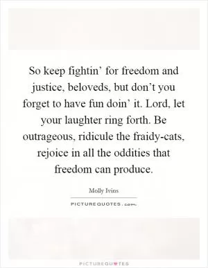 So keep fightin’ for freedom and justice, beloveds, but don’t you forget to have fun doin’ it. Lord, let your laughter ring forth. Be outrageous, ridicule the fraidy-cats, rejoice in all the oddities that freedom can produce Picture Quote #1