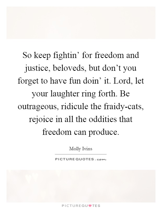 So keep fightin' for freedom and justice, beloveds, but don't you forget to have fun doin' it. Lord, let your laughter ring forth. Be outrageous, ridicule the fraidy-cats, rejoice in all the oddities that freedom can produce Picture Quote #1