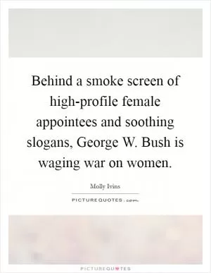 Behind a smoke screen of high-profile female appointees and soothing slogans, George W. Bush is waging war on women Picture Quote #1