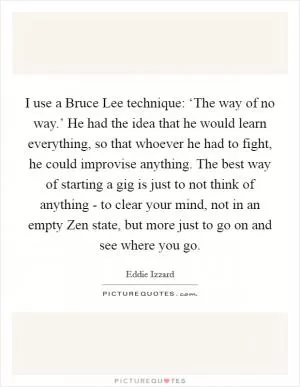 I use a Bruce Lee technique: ‘The way of no way.’ He had the idea that he would learn everything, so that whoever he had to fight, he could improvise anything. The best way of starting a gig is just to not think of anything - to clear your mind, not in an empty Zen state, but more just to go on and see where you go Picture Quote #1