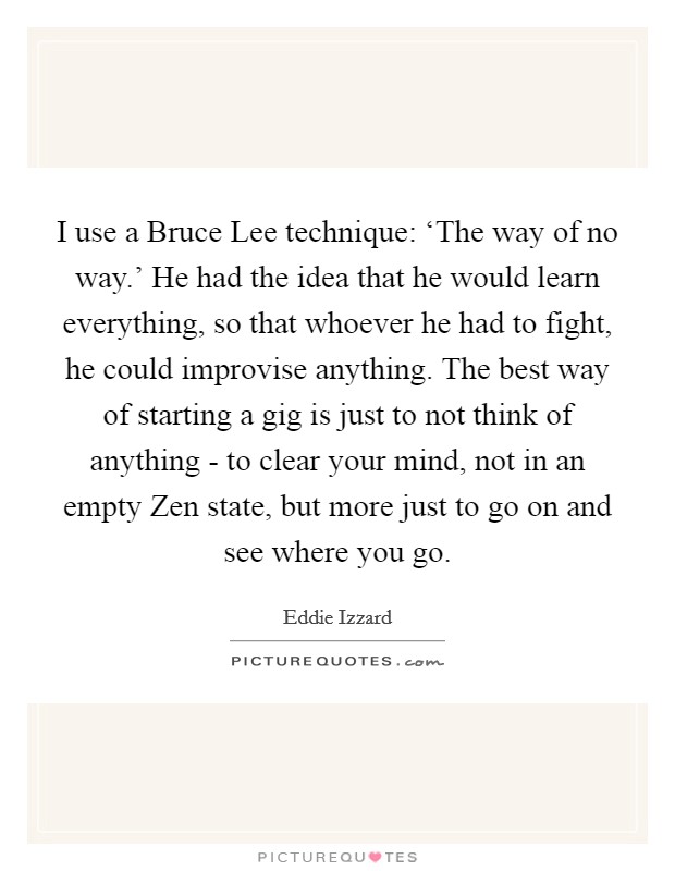 I use a Bruce Lee technique: ‘The way of no way.' He had the idea that he would learn everything, so that whoever he had to fight, he could improvise anything. The best way of starting a gig is just to not think of anything - to clear your mind, not in an empty Zen state, but more just to go on and see where you go Picture Quote #1