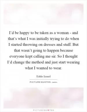 I’d be happy to be taken as a woman - and that’s what I was initially trying to do when I started throwing on dresses and stuff. But that wasn’t going to happen because everyone kept calling me sir. So I thought I’d change the method and just start wearing what I wanted to wear Picture Quote #1