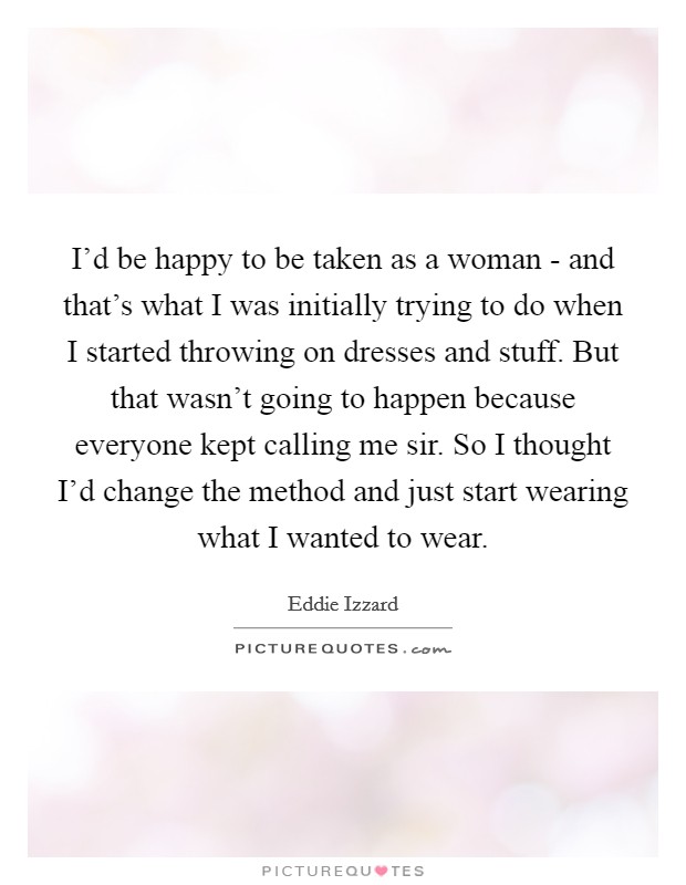 I'd be happy to be taken as a woman - and that's what I was initially trying to do when I started throwing on dresses and stuff. But that wasn't going to happen because everyone kept calling me sir. So I thought I'd change the method and just start wearing what I wanted to wear Picture Quote #1