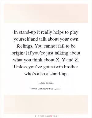 In stand-up it really helps to play yourself and talk about your own feelings. You cannot fail to be original if you’re just talking about what you think about X, Y and Z. Unless you’ve got a twin brother who’s also a stand-up Picture Quote #1