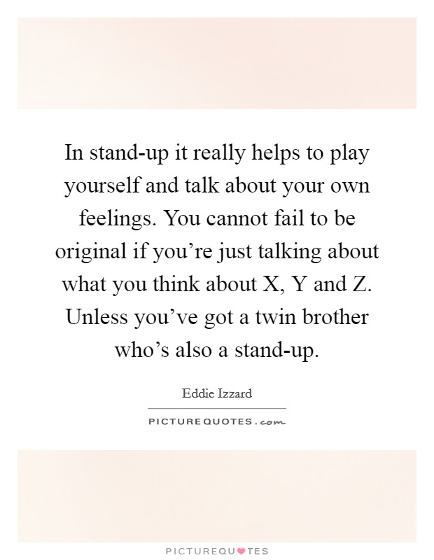In stand-up it really helps to play yourself and talk about your own feelings. You cannot fail to be original if you're just talking about what you think about X, Y and Z. Unless you've got a twin brother who's also a stand-up Picture Quote #1