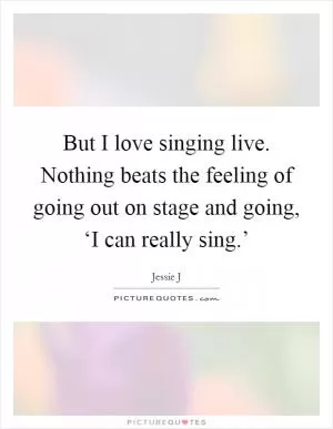 But I love singing live. Nothing beats the feeling of going out on stage and going, ‘I can really sing.’ Picture Quote #1