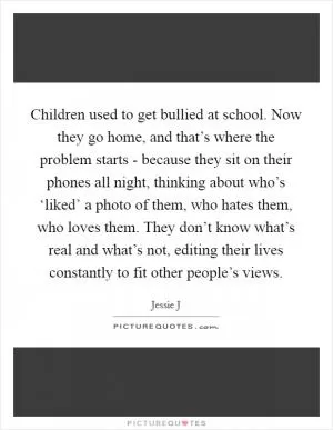Children used to get bullied at school. Now they go home, and that’s where the problem starts - because they sit on their phones all night, thinking about who’s ‘liked’ a photo of them, who hates them, who loves them. They don’t know what’s real and what’s not, editing their lives constantly to fit other people’s views Picture Quote #1