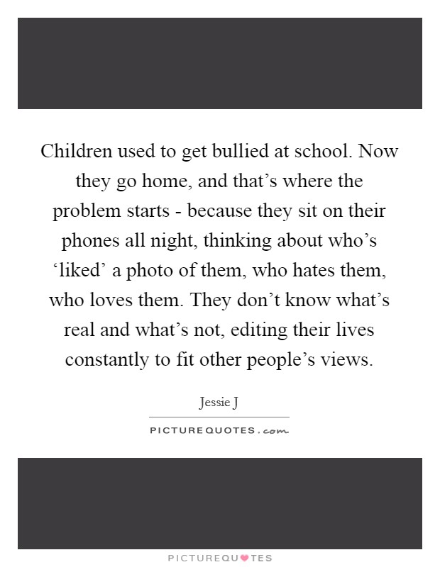 Children used to get bullied at school. Now they go home, and that's where the problem starts - because they sit on their phones all night, thinking about who's ‘liked' a photo of them, who hates them, who loves them. They don't know what's real and what's not, editing their lives constantly to fit other people's views Picture Quote #1