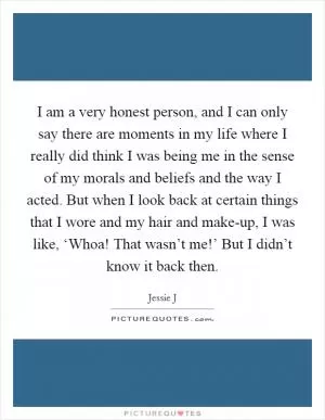 I am a very honest person, and I can only say there are moments in my life where I really did think I was being me in the sense of my morals and beliefs and the way I acted. But when I look back at certain things that I wore and my hair and make-up, I was like, ‘Whoa! That wasn’t me!’ But I didn’t know it back then Picture Quote #1