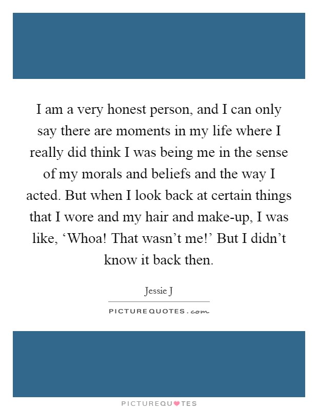 I am a very honest person, and I can only say there are moments in my life where I really did think I was being me in the sense of my morals and beliefs and the way I acted. But when I look back at certain things that I wore and my hair and make-up, I was like, ‘Whoa! That wasn't me!' But I didn't know it back then Picture Quote #1