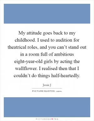 My attitude goes back to my childhood. I used to audition for theatrical roles, and you can’t stand out in a room full of ambitious eight-year-old girls by acting the wallflower. I realised then that I couldn’t do things half-heartedly Picture Quote #1