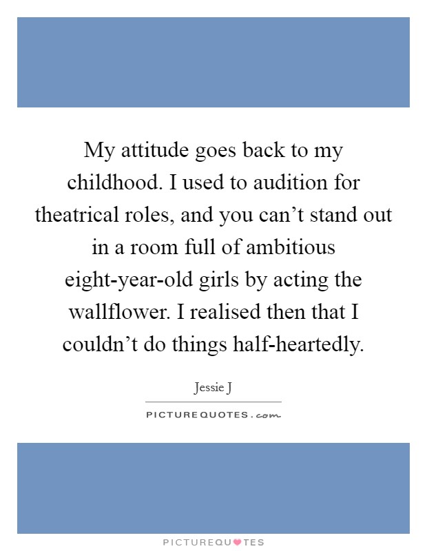 My attitude goes back to my childhood. I used to audition for theatrical roles, and you can't stand out in a room full of ambitious eight-year-old girls by acting the wallflower. I realised then that I couldn't do things half-heartedly Picture Quote #1