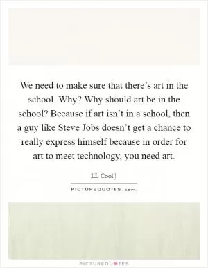 We need to make sure that there’s art in the school. Why? Why should art be in the school? Because if art isn’t in a school, then a guy like Steve Jobs doesn’t get a chance to really express himself because in order for art to meet technology, you need art Picture Quote #1