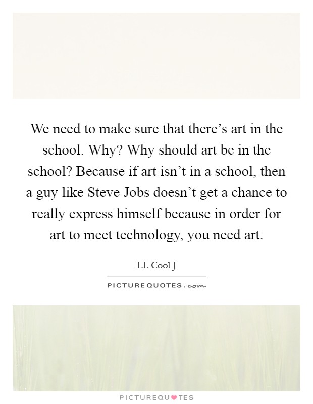 We need to make sure that there's art in the school. Why? Why should art be in the school? Because if art isn't in a school, then a guy like Steve Jobs doesn't get a chance to really express himself because in order for art to meet technology, you need art Picture Quote #1