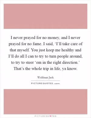 I never prayed for no money, and I never prayed for no fame. I said, ‘I’ll take care of that myself. You just keep me healthy and I’ll do all I can to try to turn people around, to try to steer ‘em in the right direction.’ That’s the whole trip in life, ya know Picture Quote #1