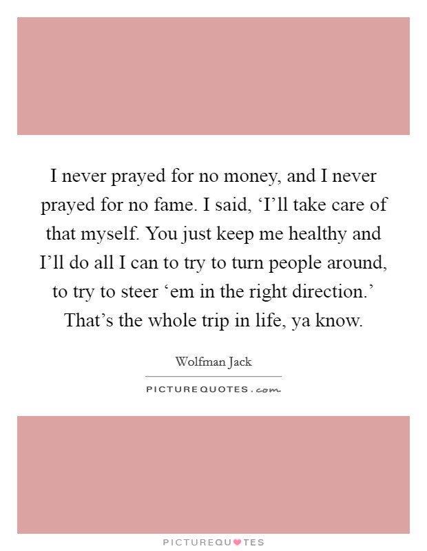 I never prayed for no money, and I never prayed for no fame. I said, ‘I'll take care of that myself. You just keep me healthy and I'll do all I can to try to turn people around, to try to steer ‘em in the right direction.' That's the whole trip in life, ya know Picture Quote #1