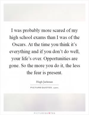 I was probably more scared of my high school exams than I was of the Oscars. At the time you think it’s everything and if you don’t do well, your life’s over. Opportunities are gone. So the more you do it, the less the fear is present Picture Quote #1