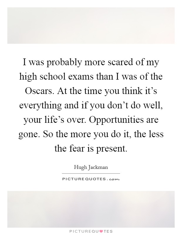 I was probably more scared of my high school exams than I was of the Oscars. At the time you think it's everything and if you don't do well, your life's over. Opportunities are gone. So the more you do it, the less the fear is present Picture Quote #1