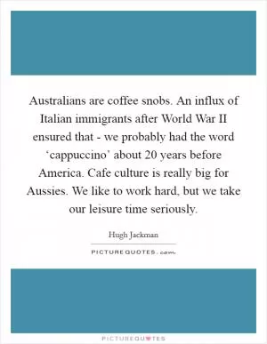 Australians are coffee snobs. An influx of Italian immigrants after World War II ensured that - we probably had the word ‘cappuccino’ about 20 years before America. Cafe culture is really big for Aussies. We like to work hard, but we take our leisure time seriously Picture Quote #1