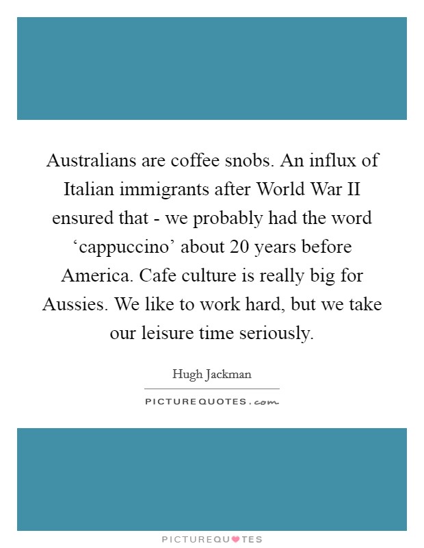 Australians are coffee snobs. An influx of Italian immigrants after World War II ensured that - we probably had the word ‘cappuccino' about 20 years before America. Cafe culture is really big for Aussies. We like to work hard, but we take our leisure time seriously Picture Quote #1