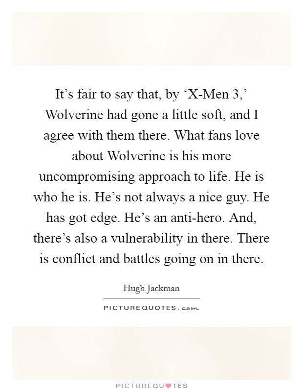 It's fair to say that, by ‘X-Men 3,' Wolverine had gone a little soft, and I agree with them there. What fans love about Wolverine is his more uncompromising approach to life. He is who he is. He's not always a nice guy. He has got edge. He's an anti-hero. And, there's also a vulnerability in there. There is conflict and battles going on in there Picture Quote #1