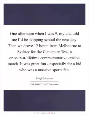 One afternoon when I was 9, my dad told me I’d be skipping school the next day. Then we drove 12 hours from Melbourne to Sydney for the Centenary Test, a once-in-a-lifetime commemorative cricket match. It was great fun - especially for a kid who was a massive sports fan Picture Quote #1