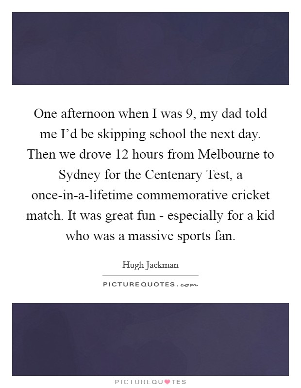 One afternoon when I was 9, my dad told me I'd be skipping school the next day. Then we drove 12 hours from Melbourne to Sydney for the Centenary Test, a once-in-a-lifetime commemorative cricket match. It was great fun - especially for a kid who was a massive sports fan Picture Quote #1