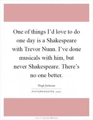 One of things I’d love to do one day is a Shakespeare with Trevor Nunn. I’ve done musicals with him, but never Shakespeare. There’s no one better Picture Quote #1