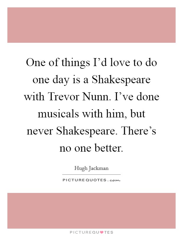One of things I'd love to do one day is a Shakespeare with Trevor Nunn. I've done musicals with him, but never Shakespeare. There's no one better Picture Quote #1