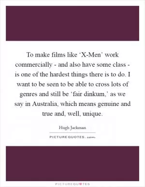 To make films like ‘X-Men’ work commercially - and also have some class - is one of the hardest things there is to do. I want to be seen to be able to cross lots of genres and still be ‘fair dinkum,’ as we say in Australia, which means genuine and true and, well, unique Picture Quote #1
