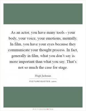 As an actor, you have many tools - your body, your voice, your emotions, mentally. In film, you have your eyes because they communicate your thought process. In fact, generally in film, what you don’t say is more important than what you say. That’s not so much the case for stage Picture Quote #1