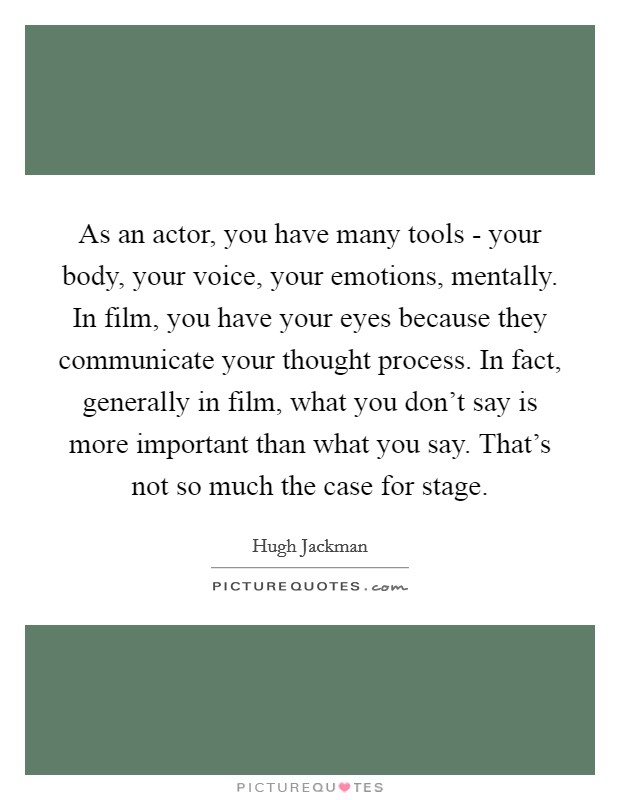 As an actor, you have many tools - your body, your voice, your emotions, mentally. In film, you have your eyes because they communicate your thought process. In fact, generally in film, what you don't say is more important than what you say. That's not so much the case for stage Picture Quote #1