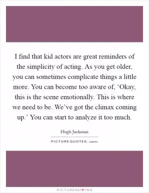 I find that kid actors are great reminders of the simplicity of acting. As you get older, you can sometimes complicate things a little more. You can become too aware of, ‘Okay, this is the scene emotionally. This is where we need to be. We’ve got the climax coming up.’ You can start to analyze it too much Picture Quote #1