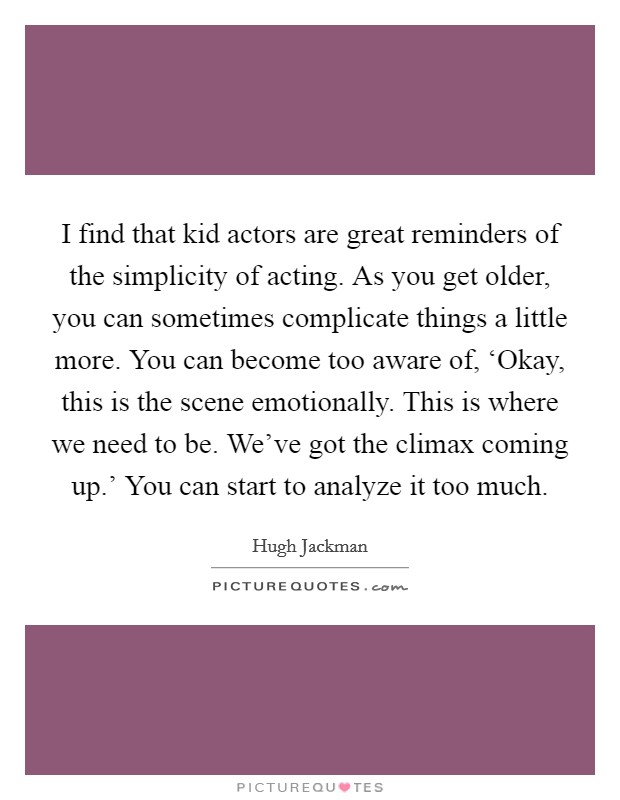 I find that kid actors are great reminders of the simplicity of acting. As you get older, you can sometimes complicate things a little more. You can become too aware of, ‘Okay, this is the scene emotionally. This is where we need to be. We've got the climax coming up.' You can start to analyze it too much Picture Quote #1