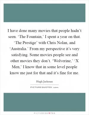 I have done many movies that people hadn’t seen. ‘The Fountain,’ I spent a year on that. ‘The Prestige’ with Chris Nolan, and ‘Australia.’ From my perspective it’s very satisfying. Some movies people see and other movies they don’t. ‘Wolverine,’ ‘X Men,’ I know that in some level people know me just for that and it’s fine for me Picture Quote #1