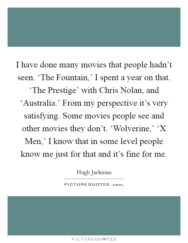 I have done many movies that people hadn't seen. ‘The Fountain,' I spent a year on that. ‘The Prestige' with Chris Nolan, and ‘Australia.' From my perspective it's very satisfying. Some movies people see and other movies they don't. ‘Wolverine,' ‘X Men,' I know that in some level people know me just for that and it's fine for me Picture Quote #1