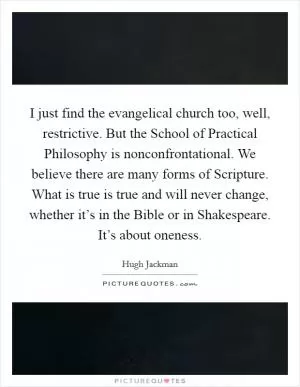 I just find the evangelical church too, well, restrictive. But the School of Practical Philosophy is nonconfrontational. We believe there are many forms of Scripture. What is true is true and will never change, whether it’s in the Bible or in Shakespeare. It’s about oneness Picture Quote #1