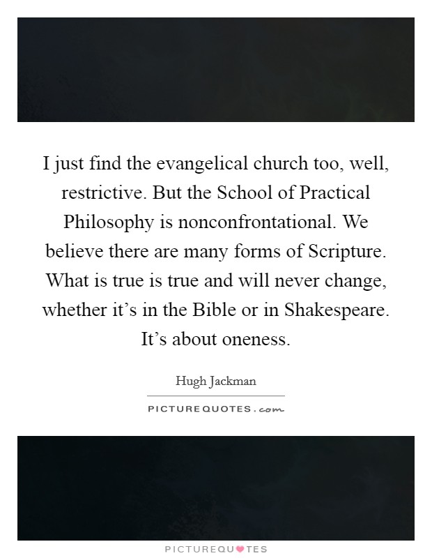 I just find the evangelical church too, well, restrictive. But the School of Practical Philosophy is nonconfrontational. We believe there are many forms of Scripture. What is true is true and will never change, whether it's in the Bible or in Shakespeare. It's about oneness Picture Quote #1