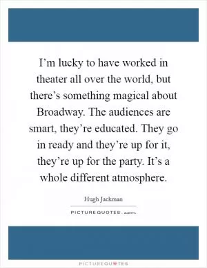 I’m lucky to have worked in theater all over the world, but there’s something magical about Broadway. The audiences are smart, they’re educated. They go in ready and they’re up for it, they’re up for the party. It’s a whole different atmosphere Picture Quote #1
