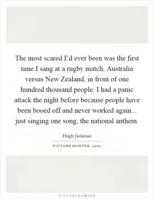 The most scared I’d ever been was the first time I sang at a rugby match, Australia versus New Zealand, in front of one hundred thousand people. I had a panic attack the night before because people have been booed off and never worked again... just singing one song, the national anthem Picture Quote #1