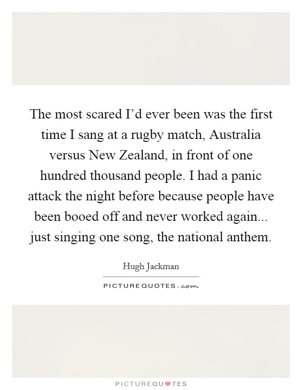 The most scared I'd ever been was the first time I sang at a rugby match, Australia versus New Zealand, in front of one hundred thousand people. I had a panic attack the night before because people have been booed off and never worked again... just singing one song, the national anthem Picture Quote #1